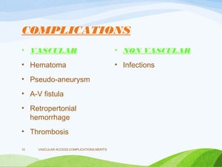 COMPLICATIONS
• VASCULAR
• Hematoma
• Pseudo-aneurysm
• A-V fistula
• Retropertonial
hemorrhage
• Thrombosis
• NON VASCULAR
• Infections
VASCULAR ACCESS,COMPLICATIONS,MERITS
10
 