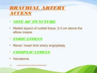 BRACHIAL ARTERY
ACCESS
• SITE OF PUNCTURE
• Medial aspect of cubital fossa, 2-3 cm above the
elbow crease
• INDICATIONS
• Renal / lower limb artery angioplasty
• COMPLICATIONS
• Hematoma
VASCULAR ACCESS,COMPLICATIONS,MERITS
109
 