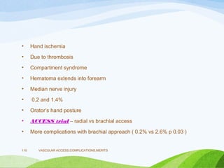 • Hand ischemia
• Due to thrombosis
• Compartment syndrome
• Hematoma extends into forearm
• Median nerve injury
• 0.2 and 1.4%
• Orator’s hand posture
• ACCESS trial – radial vs brachial access
• More complications with brachial approach ( 0.2% vs 2.6% p 0.03 )
VASCULAR ACCESS,COMPLICATIONS,MERITS
110
 