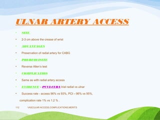 ULNAR ARTERY ACCESS
• SITE
• 2-3 cm above the crease of wrist
• ADVANTAGES
• Preservation of radial artery for CABG
• PREREQUISITE
• Reverse Allen’s test
• COMPLICATIOS
• Same as with radial artery access
• EVIDENCE – PCVI-CUBA trial radial vs ulnar
• Success rate - access 96% vs 93%, PCI – 96% vs 95%,
complication rate 1% vs 1.2 % .
VASCULAR ACCESS,COMPLICATIONS,MERITS
112
 