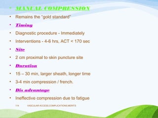 • MANUAL COMPRESSION
• Remains the “gold standard”
• Timing
• Diagnostic procedure - Immediately
• Interventions - 4-6 hrs, ACT < 170 sec
• Site
• 2 cm proximal to skin puncture site
• Duration
• 15 – 30 min, larger sheath, longer time
• 3-4 min compression / french.
• Dis advantage
• Ineffective compression due to fatigue
VASCULAR ACCESS,COMPLICATIONS,MERITS
114
 