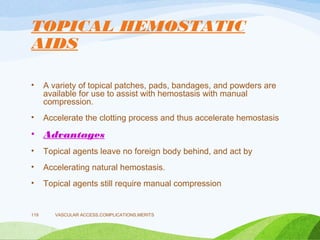 TOPICAL HEMOSTATIC
AIDS
• A variety of topical patches, pads, bandages, and powders are
available for use to assist with hemostasis with manual
compression.
• Accelerate the clotting process and thus accelerate hemostasis
• Advantages
• Topical agents leave no foreign body behind, and act by
• Accelerating natural hemostasis.
• Topical agents still require manual compression
VASCULAR ACCESS,COMPLICATIONS,MERITS
119
 