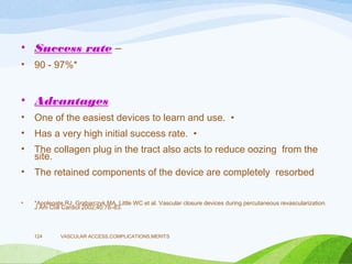 • Success rate –
• 90 - 97%*
• Advantages
• One of the easiest devices to learn and use. •
• Has a very high initial success rate. •
• The collagen plug in the tract also acts to reduce oozing from the
site.
• The retained components of the device are completely resorbed
• *Applegate RJ, Grabarczyk MA, Little WC et al. Vascular closure devices during percutaneous revascularization.
J Am Coll Cardiol 2002;40:78–83.
VASCULAR ACCESS,COMPLICATIONS,MERITS
124
 
