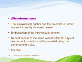 • Disadvantages
• The intravascular anchor has the potential to further
obstruct a heavily diseased vessel.
• Embolization of the intravascular anchor.
• Repeat access of the same vessel within 90 days of
device deployment should be avoided using the
same puncture site.
• Infection.
VASCULAR ACCESS,COMPLICATIONS,MERITS
125
 