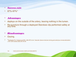 • Success rate
• 87%–97%*
• Advantages
• deploys on the outside of the artery, leaving nothing in the lumen.
• Re-puncture through a deployed Starclose clip performed safely at
any time.
• Disadvantages
• Oozing.
• *Applegate RJ, Grabarczyk MA, Little WC et al. Vascular closure devices during percutaneous revascularization.
J Am Coll Cardiol 2002;40:78–83.
VASCULAR ACCESS,COMPLICATIONS,MERITS
128
 
