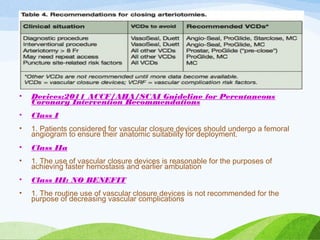 • Devices:2011 ACCF/AHA/SCAI Guideline for Percutaneous
Coronary Intervention Recommendations
• Class I
• 1. Patients considered for vascular closure devices should undergo a femoral
angiogram to ensure their anatomic suitability for deployment.
• Class IIa
• 1. The use of vascular closure devices is reasonable for the purposes of
achieving faster hemostasis and earlier ambulation
• Class III: NO BENEFIT
• 1. The routine use of vascular closure devices is not recommended for the
purpose of decreasing vascular complications
 