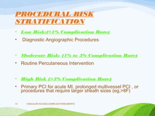 PROCEDURAL RISK
STRATIFICATION
• Low Risk:(<1% Complication Rate)
• Diagnostic Angiographic Procedures
• Moderate Risk: (1% to 3% Complication Rate)
• Routine Percutaneous Intervention
• High Risk (>3% Complication Rate)
• Primary PCI for acute MI, prolonged multivessel PCI , or
procedures that require larger sheath sizes (eg,>8F)
VASCULAR ACCESS,COMPLICATIONS,MERITS
13
 