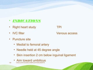• INDICATIONS
• Right heart study TPI
• IVC filter Venous access
• Puncture site
• Medial to femoral artery
• Needle held at 45 degree angle
• Skin insertion 2 cm below inguinal ligament
• Aim toward umbilicus
VASCULAR ACCESS,COMPLICATIONS,MERITS
138
 