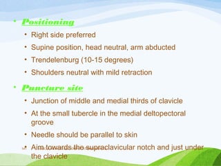 • Positioning
• Right side preferred
• Supine position, head neutral, arm abducted
• Trendelenburg (10-15 degrees)
• Shoulders neutral with mild retraction
• Puncture site
• Junction of middle and medial thirds of clavicle
• At the small tubercle in the medial deltopectoral
groove
• Needle should be parallel to skin
• Aim towards the supraclavicular notch and just under
the clavicle
VASCULAR ACCESS,COMPLICATIONS,MERITS
141
 