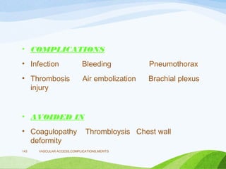 • COMPLICATIONS
• Infection Bleeding Pneumothorax
• Thrombosis Air embolization Brachial plexus
injury
• AVOIDED IN
• Coagulopathy Thrombloysis Chest wall
deformity
VASCULAR ACCESS,COMPLICATIONS,MERITS
143
 