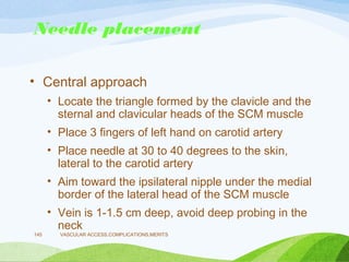 Needle placement
• Central approach
• Locate the triangle formed by the clavicle and the
sternal and clavicular heads of the SCM muscle
• Place 3 fingers of left hand on carotid artery
• Place needle at 30 to 40 degrees to the skin,
lateral to the carotid artery
• Aim toward the ipsilateral nipple under the medial
border of the lateral head of the SCM muscle
• Vein is 1-1.5 cm deep, avoid deep probing in the
neck
VASCULAR ACCESS,COMPLICATIONS,MERITS
145
 