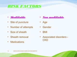 RISK FACTORS
• Modifiable
• Site of puncture
• Number of attempts
• Size of sheath
• Sheath removal
• Medications
• Non modifiable
• Age
• Gender
• BMI
• Associated disorders -
CKD
VASCULAR ACCESS,COMPLICATIONS,MERITS
14
 