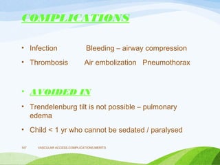 COMPLICATIONS
• Infection Bleeding – airway compression
• Thrombosis Air embolization Pneumothorax
• AVOIDED IN
• Trendelenburg tilt is not possible – pulmonary
edema
• Child < 1 yr who cannot be sedated / paralysed
VASCULAR ACCESS,COMPLICATIONS,MERITS
147
 