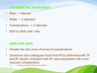• NUMBER OF ATTEMPTS
• Best – 1 attempt
• Better – 2 attempts
• Complications - > 2 attempts
• Shift to other side / site.
• SHEATH SIZE
• Greater the size more chances of complications
• Grossman and colleagues found that PCIs performed with 7F
and 8F sheath compared with 6F were associated with more
vascular compliactions
VASCULAR ACCESS,COMPLICATIONS,MERITS
16
 