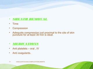 • SHEATH REMOVAL
• Time
• Compression
• Adequate compression just proximal to the site of skin
puncture for at least 30 min is ideal.
• MEDICATIONS
• Anti platelets – oral , IV
• Anti coagulants.
VASCULAR ACCESS,COMPLICATIONS,MERITS
17
 