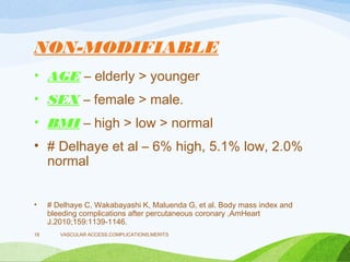 NON-MODIFIABLE
• AGE – elderly > younger
• SEX – female > male.
• BMI – high > low > normal
• # Delhaye et al – 6% high, 5.1% low, 2.0%
normal
• # Delhaye C, Wakabayashi K, Maluenda G, et al. Body mass index and
bleeding complications after percutaneous coronary ,AmHeart
J.2010;159:1139-1146.
VASCULAR ACCESS,COMPLICATIONS,MERITS
18
 