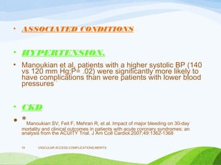 • ASSOCIATED CONDITIONS
• HYPERTENSION.
• Manoukian et al, patients with a higher systolic BP (140
vs 120 mm Hg;P= .02) were significantly more likely to
have complications than were patients with lower blood
pressures *
• CKD
• *Manoukian SV, Feit F, Mehran R, et al. Impact of major bleeding on 30-day
mortality and clinical outcomes in patients with acute coronary syndromes: an
analysis from the ACUITY Trial. J Am Coll Cardiol.2007;49:1362-1368
VASCULAR ACCESS,COMPLICATIONS,MERITS
19
 