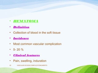• HEMATOMA
• Definition
• Collection of blood in the soft tissue
• Incidence
• Most common vascular complication
• 5- 20 %
• Clinical features
• Pain, swelling, induration
VASCULAR ACCESS,COMPLICATIONS,MERITS
20
 