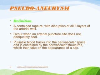 PSEUDO-ANEURYSM
• Definition
• A contained rupture; with disruption of all 3 layers of
the arterial wall.
• Occur when an arterial puncture site does not
adequately seal.
• Pulsatile blood tracks into the perivascular space
and is contained by the perivascular structures,
which then take on the appearance of a sac.
VASCULAR ACCESS,COMPLICATIONS,MERITS
24
 