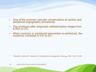 • One of the common vascular complications of cardiac and
peripheral angiographic procedures.
• The incidence after diagnostic catheterization ranges from
0.05% to 2%.
• When coronary or peripheral intervention is performed, the
incidence increases to 2% to 6%.*
• *Hessel SJ, Adams DF, Abrams HL. Complications of angiography. Radiology. 1981; 138: 273–281.
VASCULAR ACCESS,COMPLICATIONS,MERITS
26
 