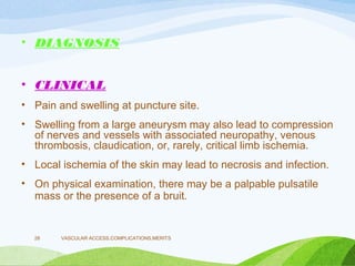 • DIAGNOSIS
• CLINICAL
• Pain and swelling at puncture site.
• Swelling from a large aneurysm may also lead to compression
of nerves and vessels with associated neuropathy, venous
thrombosis, claudication, or, rarely, critical limb ischemia.
• Local ischemia of the skin may lead to necrosis and infection.
• On physical examination, there may be a palpable pulsatile
mass or the presence of a bruit.
VASCULAR ACCESS,COMPLICATIONS,MERITS
28
 