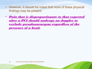 • However, it should be noted that none of these physical
findings may be present.
• Pain that is disproportionate to that expected
after a PCI should undergo an doppler to
exclude pseudoaneurysm regardless of the
presence of a bruit.
VASCULAR ACCESS,COMPLICATIONS,MERITS
29
 