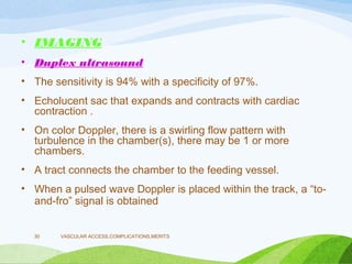 • IMAGING
• Duplex ultrasound
• The sensitivity is 94% with a specificity of 97%.
• Echolucent sac that expands and contracts with cardiac
contraction .
• On color Doppler, there is a swirling flow pattern with
turbulence in the chamber(s), there may be 1 or more
chambers.
• A tract connects the chamber to the feeding vessel.
• When a pulsed wave Doppler is placed within the track, a “to-
and-fro” signal is obtained
VASCULAR ACCESS,COMPLICATIONS,MERITS
30
 