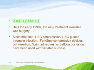 • TREATMENT
• Until the early 1990s, the only treatment available
was surgery.
• Since that time, USG compression, USG guided
thrombin injection, FemStop compression devices,
coil insertion, fibrin, adhesives, or balloon occlusion
have been used with variable success.
VASCULAR ACCESS,COMPLICATIONS,MERITS
32
 