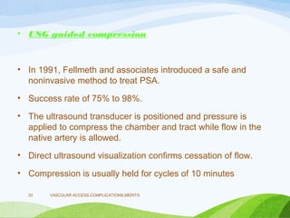 • USG guided compression
• In 1991, Fellmeth and associates introduced a safe and
noninvasive method to treat PSA.
• Success rate of 75% to 98%.
• The ultrasound transducer is positioned and pressure is
applied to compress the chamber and tract while flow in the
native artery is allowed.
• Direct ultrasound visualization confirms cessation of flow.
• Compression is usually held for cycles of 10 minutes
VASCULAR ACCESS,COMPLICATIONS,MERITS
33
 