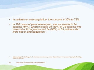 • In patients on anticoagulation, the success is 30% to 73%.
• In 100 cases of pseudoaneurysm, was successful in 94
patients (94%), which included 30 (86%) of 35 patients who
received anticoagulation and 64 (98%) of 65 patients who
were not on anticoagulation.*
• Katzenschlager R, Ugurluoglu A,. Incidence of pseudoaneurysm after diagnostic and therapeutic angiography.Radiology.
1995;195:463–466
VASCULAR ACCESS,COMPLICATIONS,MERITS
35
 