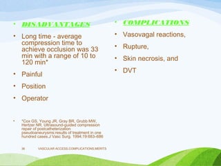 • DISADVANTAGES
• Long time - average
compression time to
achieve occlusion was 33
min with a range of 10 to
120 min*
• Painful
• Position
• Operator
• *Cox GS, Young JR, Gray BR, Grubb MW,
Hertzer NR. Ultrasound-guided compression
repair of postcatheterization
pseudoaneurysms:results of treatment in one
hundred cases.J Vasc Surg. 1994;19:683–686
• COMPLICATIONS
• Vasovagal reactions,
• Rupture,
• Skin necrosis, and
• DVT
VASCULAR ACCESS,COMPLICATIONS,MERITS
36
 