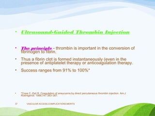 • Ultrasound-Guided Thrombin Injection
• The principle - thrombin is important in the conversion of
fibrinogen to fibrin.
• Thus a fibrin clot is formed instantaneously (even in the
presence of antiplatelet therapy or anticoagulation therapy.
• Success ranges from 91% to 100%*
• *Cope C, Zeit R. Coagulation of aneurysms by direct percutaneous thrombin injection. Am J
Roentgenol. 1986;147:383–387.
VASCULAR ACCESS,COMPLICATIONS,MERITS
37
 