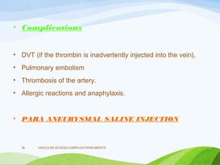 • Complications
• DVT (if the thrombin is inadvertently injected into the vein),
• Pulmonary embolism
• Thrombosis of the artery.
• Allergic reactions and anaphylaxis.
• PARA ANEURYSMAL SALINE INJECTION
VASCULAR ACCESS,COMPLICATIONS,MERITS
38
 