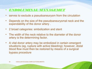 • ENDOLUMINAL MANAGEMET
• serves to exclude a pseudoaneurysm from the circulation
• Depends on the size of the pseudoaneurysmal neck and the
expendability of the donor artery .
• 2 broad categories: embolization and stent
• The width of the neck relative to the diameter of the donor
artery is the determining factor.
• A vital donor artery may be embolized in certain emergent
situations (eg, rupture with active bleeding); however, distal
blood flow must then be restored by means of a surgical
bypass procedure
VASCULAR ACCESS,COMPLICATIONS,MERITS
40
 
