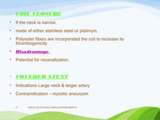 • COIL CLOSURE
• If the neck is narrow,
• made of either stainless steel or platinum.
• Polyester fibers are incorporated the coil to increase its
thrombogenicity
• Disadvantage
• Potential for recanalization.
• COVERED STENT
• Indications Large neck & larger artery
• Contraindication – mycotic aneurysm
VASCULAR ACCESS,COMPLICATIONS,MERITS
41
 