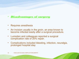 • Disadvantages of surgery
• Requires anesthesia
• An incision usually in the groin, an area known to
become infected easily after a surgical procedure.
• Lumsden and colleagues reported a surgical
complication rate of 20% repair.
• Complications included bleeding, infection, neuralgia,
prolonged hospital stay
VASCULAR ACCESS,COMPLICATIONS,MERITS
43
 