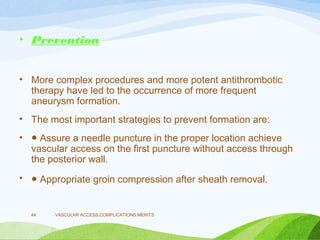 • Prevention
• More complex procedures and more potent antithrombotic
therapy have led to the occurrence of more frequent
aneurysm formation.
• The most important strategies to prevent formation are:
• ● Assure a needle puncture in the proper location achieve
vascular access on the first puncture without access through
the posterior wall.
• ● Appropriate groin compression after sheath removal.
VASCULAR ACCESS,COMPLICATIONS,MERITS
44
 