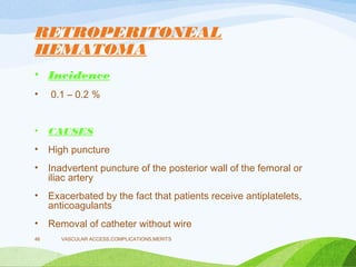 RETROPERITONEAL
HEMATOMA
• Incidence
• 0.1 – 0.2 %
• CAUSES
• High puncture
• Inadvertent puncture of the posterior wall of the femoral or
iliac artery
• Exacerbated by the fact that patients receive antiplatelets,
anticoagulants
• Removal of catheter without wire
VASCULAR ACCESS,COMPLICATIONS,MERITS
46
 