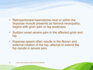 • Retroperitoneal haematoma near or within the
iliopsoas muscle presents as femoral neuropathy,
begins with groin pain or leg weakness
• Sudden onset severe pain in the affected groin and
hip
• Iliopsoas spasm often results in the flexion and
external rotation of the hip, attempt to extend the
hip results in severe pain.
VASCULAR ACCESS,COMPLICATIONS,MERITS
50
 