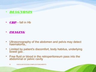 • DIAGNOSIS
• CBP – fall in Hb
• IMAGING
• Ultrasonography of the abdomen and pelvis may detect
haematoma,.
• Limited by patient's discomfort, body habitus, underlying
bowel gas .
• Free fluid or blood in the retroperitoneum pass into the
abdominal or pelvic cavity
VASCULAR ACCESS,COMPLICATIONS,MERITS
51
 