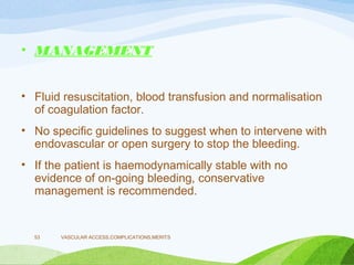 • MANAGEMENT
• Fluid resuscitation, blood transfusion and normalisation
of coagulation factor.
• No specific guidelines to suggest when to intervene with
endovascular or open surgery to stop the bleeding.
• If the patient is haemodynamically stable with no
evidence of on-going bleeding, conservative
management is recommended.
VASCULAR ACCESS,COMPLICATIONS,MERITS
53
 