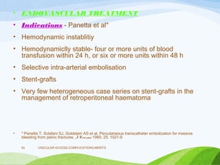 • ENDOVASCULAR TREATMENT
• Indications - Panetta et al*
• Hemodynamic instablitiy
• Hemodynamiclly stable- four or more units of blood
transfusion within 24 h, or six or more units within 48 h
• Selective intra-arterial embolisation
• Stent-grafts
• Very few heterogeneous case series on stent-grafts in the
management of retroperitoneal haematoma
• * Panetta T, Sclafani SJ, Goldstein AS et al. Percutaneous transcatheter embolization for massive
bleeding from pelvic fractures. J Trauma 1985; 25: 1021-9
VASCULAR ACCESS,COMPLICATIONS,MERITS
54
 