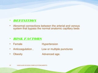 • DEFINITION
• Abnormal connections between the arterial and venous
system that bypass the normal anatomic capillary beds
• RISK FACTORS
• Female Hypertension
• Anticoagulation , Low or multiple punctures
• Obesity Advanced age.
VASCULAR ACCESS,COMPLICATIONS,MERITS
57
 