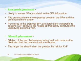 • Low groin puncture –
• Likely to access SFA just distal to the CFA bifurcation.
• The profunda femoris vein passes between the SFA and the
profunda femoris artery
• Punctures to the proximal SFA are particularly vulnerable to
causing AVF because the needle tip frequently punctures the
underlying profunda vein.
• Sheath placement –
• Dilation of the tract between an artery and vein reduces the
likelihood that the communication will close.
• The larger the sheath size, the greater the risk for AVF
VASCULAR ACCESS,COMPLICATIONS,MERITS
58
 