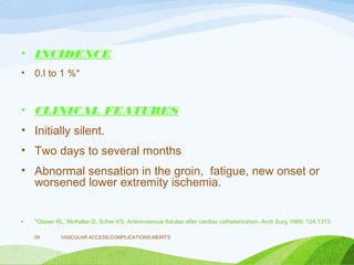 • INCIDENCE
• 0.I to 1 %*
• CLINICAL FEATURES
• Initially silent.
• Two days to several months
• Abnormal sensation in the groin, fatigue, new onset or
worsened lower extremity ischemia.
• *Glaser RL, McKellar D, Scher KS. Arteriovenous fistulas after cardiac catheterization. Arch Surg 1989; 124:1313.
VASCULAR ACCESS,COMPLICATIONS,MERITS
59
 