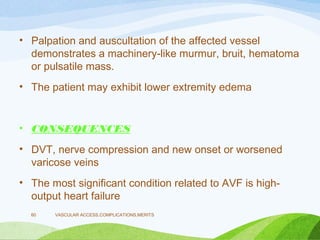 • Palpation and auscultation of the affected vessel
demonstrates a machinery-like murmur, bruit, hematoma
or pulsatile mass.
• The patient may exhibit lower extremity edema
• CONSEQUENCES
• DVT, nerve compression and new onset or worsened
varicose veins
• The most significant condition related to AVF is high-
output heart failure
VASCULAR ACCESS,COMPLICATIONS,MERITS
60
 