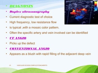 • DIAGNOSIS
• Duplex ultrasonography
• Current diagnostic test of choice
• High frequency, low resistance flow
• is typical ,with a mosaic color pattern.
• Often the specific artery and vein involved can be identified
• CT ANGIO
• Picks up the defect
• CONVENTIONAL ANGIO
• Appears as a blush with rapid filling of the adjacent deep vein
VASCULAR ACCESS,COMPLICATIONS,MERITS
61
 