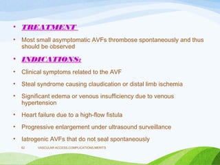 • TREATMENT
• Most small asymptomatic AVFs thrombose spontaneously and thus
should be observed
• INDICATIONS:
• Clinical symptoms related to the AVF
• Steal syndrome causing claudication or distal limb ischemia
• Significant edema or venous insufficiency due to venous
hypertension
• Heart failure due to a high-flow fistula
• Progressive enlargement under ultrasound surveillance
• Iatrogenic AVFs that do not seal spontaneously
VASCULAR ACCESS,COMPLICATIONS,MERITS
62
 