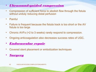 • Ultrasound-guided compression
• Compression of sufficient force to abolish flow through the fistula
without unduly reducing distal perfusion
• Painful
• Failure is frequent because the fistula track is too short or the AV
fistula is too large
• Chronic AVFs (>2 to 3 weeks) rarely respond to compression.
• Ongoing anticoagulation also decreases success rates of UGC.
• Endovascular repair
• Covered stent placement or embolization techniques
• Surgery
VASCULAR ACCESS,COMPLICATIONS,MERITS
63
 