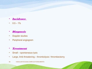 • Incidence
• 0.5 – 1%
• Diagnosis
• Doppler studies
• Peripheral angiogram
• Treatment
• Small – spontaneous lysis
• Large, limb threatening – thrombolysis / thrombectomy
VASCULAR ACCESS,COMPLICATIONS,MERITS
66
 